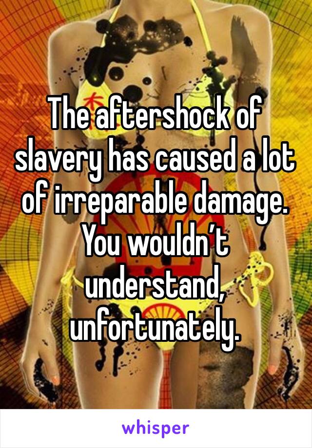 The aftershock of slavery has caused a lot of irreparable damage. You wouldn’t understand, unfortunately.