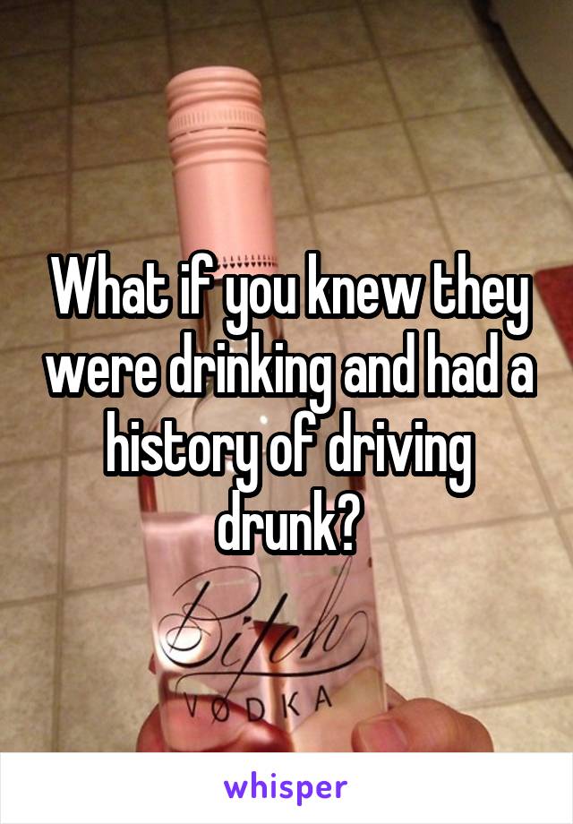 What if you knew they were drinking and had a history of driving drunk?
