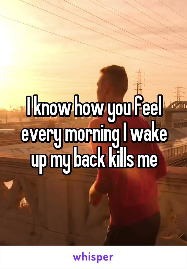 I know how you feel every morning I wake up my back kills me