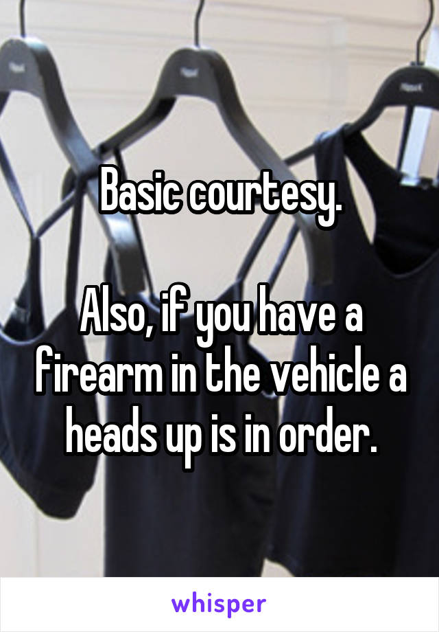 Basic courtesy.

Also, if you have a firearm in the vehicle a heads up is in order.