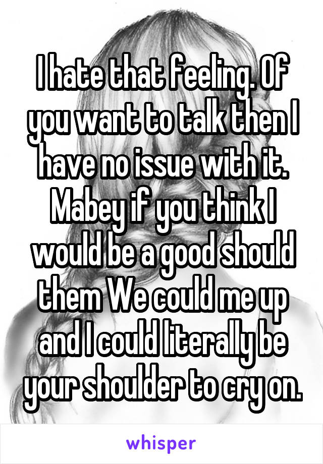 I hate that feeling. Of you want to talk then I have no issue with it. Mabey if you think I would be a good should them We could me up and I could literally be your shoulder to cry on.