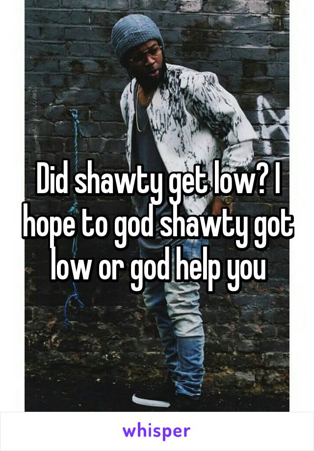 Did shawty get low? I hope to god shawty got low or god help you