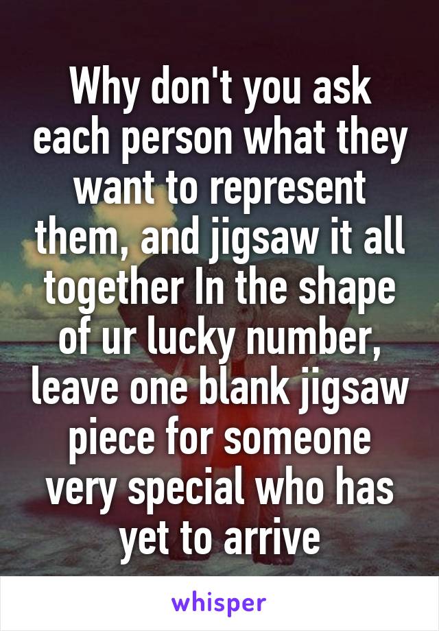 Why don't you ask each person what they want to represent them, and jigsaw it all together In the shape of ur lucky number, leave one blank jigsaw piece for someone very special who has yet to arrive