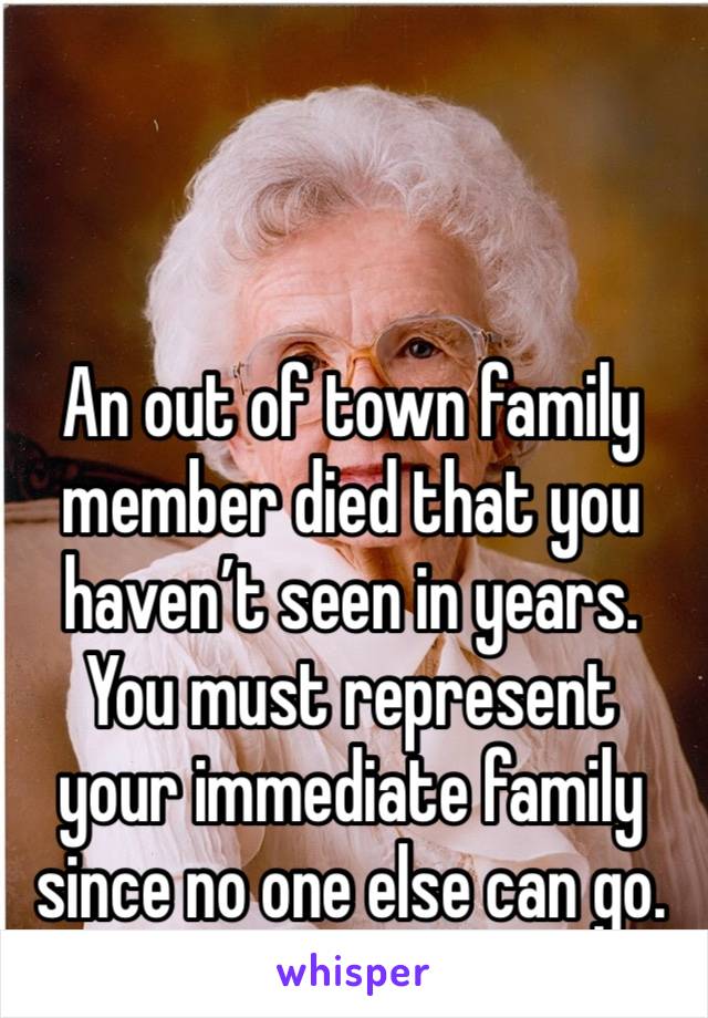 An out of town family member died that you haven’t seen in years. You must represent your immediate family since no one else can go. 