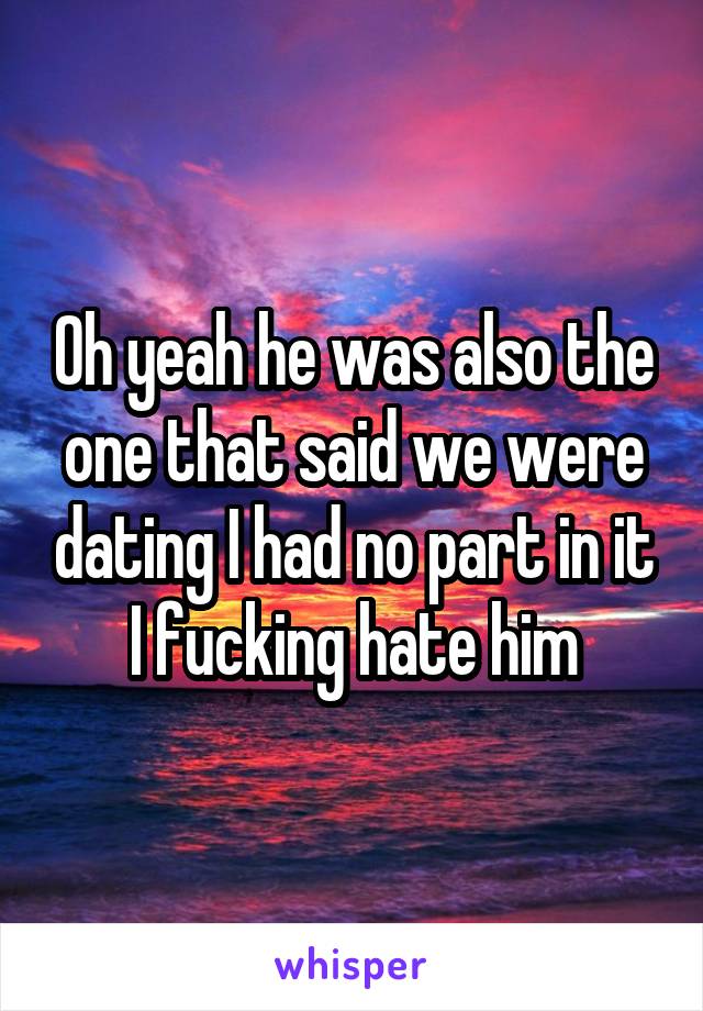 Oh yeah he was also the one that said we were dating I had no part in it I fucking hate him