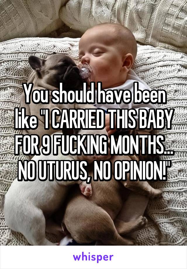 You should have been like "I CARRIED THIS BABY FOR 9 FUCKING MONTHS... NO UTURUS, NO OPINION!"