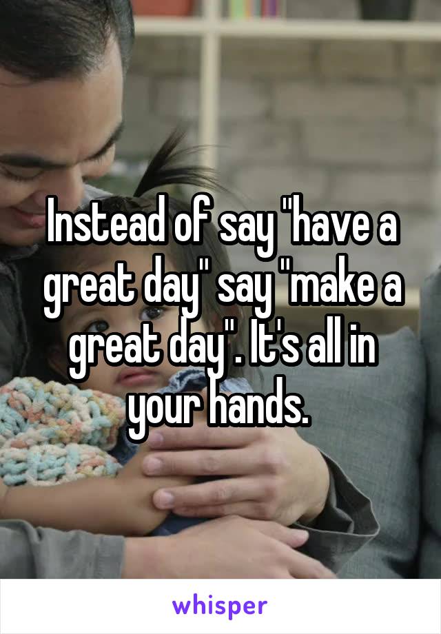 Instead of say "have a great day" say "make a great day". It's all in your hands. 