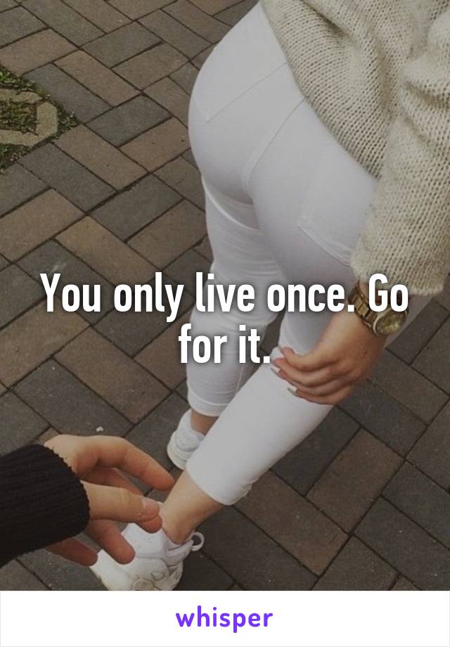 You only live once. Go for it.