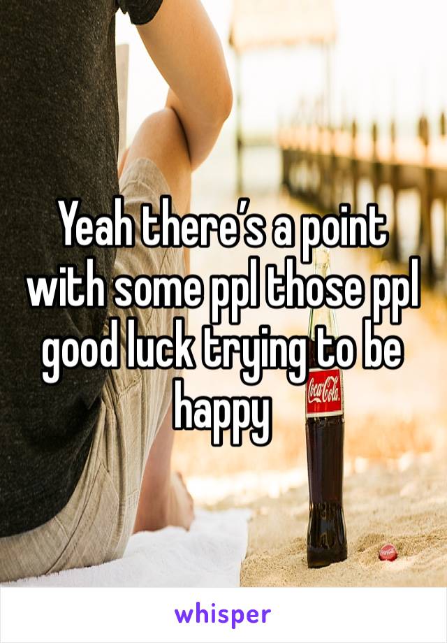 Yeah there’s a point with some ppl those ppl good luck trying to be happy 