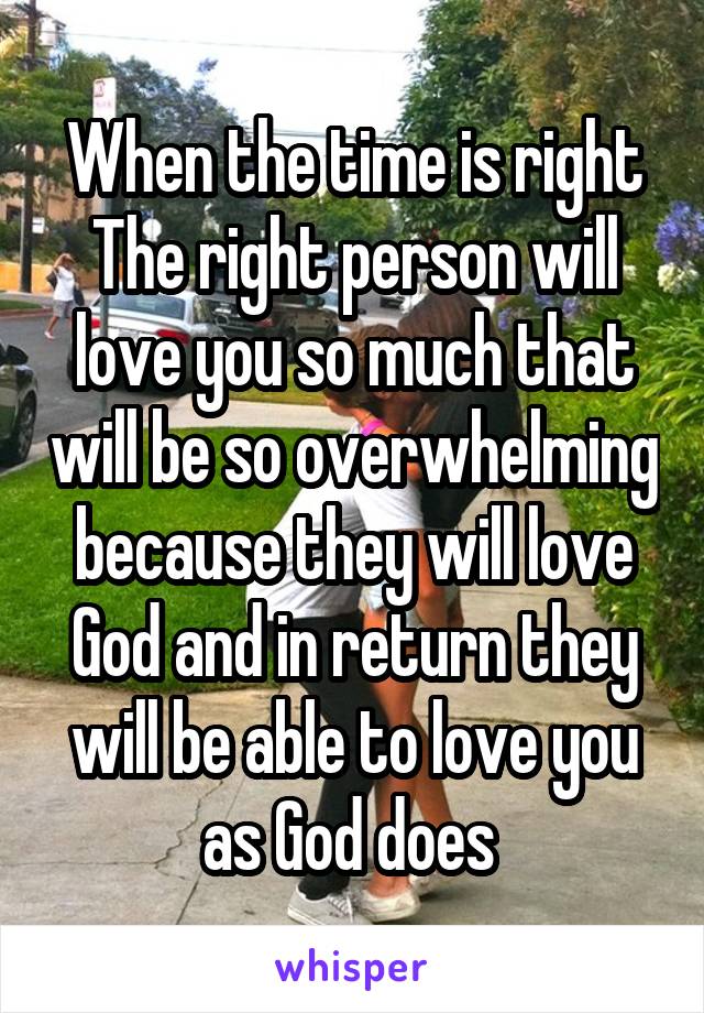 When the time is right
The right person will love you so much that will be so overwhelming because they will love God and in return they will be able to love you as God does 