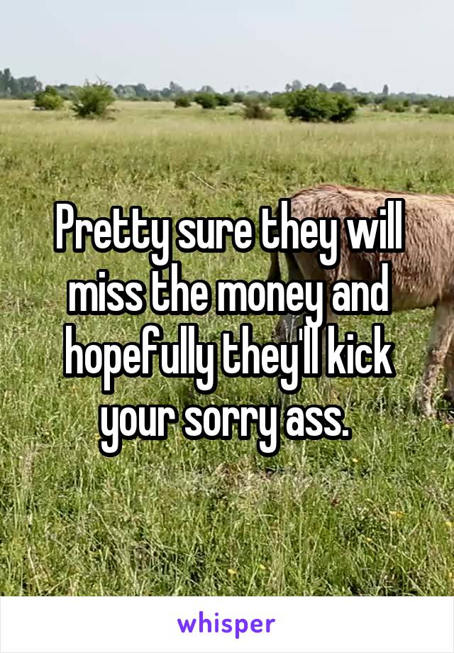 Pretty sure they will miss the money and hopefully they'll kick your sorry ass. 