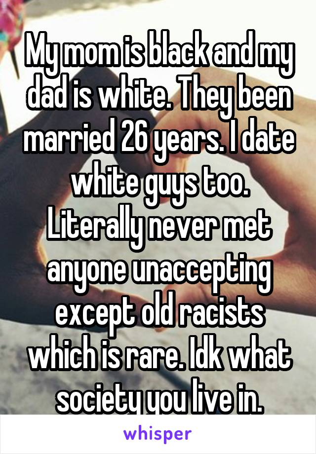 My mom is black and my dad is white. They been married 26 years. I date white guys too. Literally never met anyone unaccepting except old racists which is rare. Idk what society you live in.