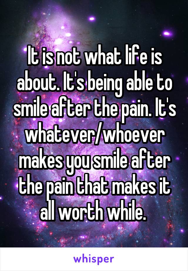 It is not what life is about. It's being able to smile after the pain. It's whatever/whoever makes you smile after the pain that makes it all worth while. 