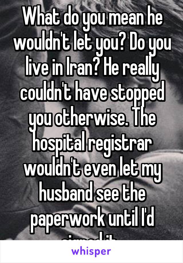 What do you mean he wouldn't let you? Do you live in Iran? He really couldn't have stopped you otherwise. The hospital registrar wouldn't even let my husband see the paperwork until I'd signed it. 