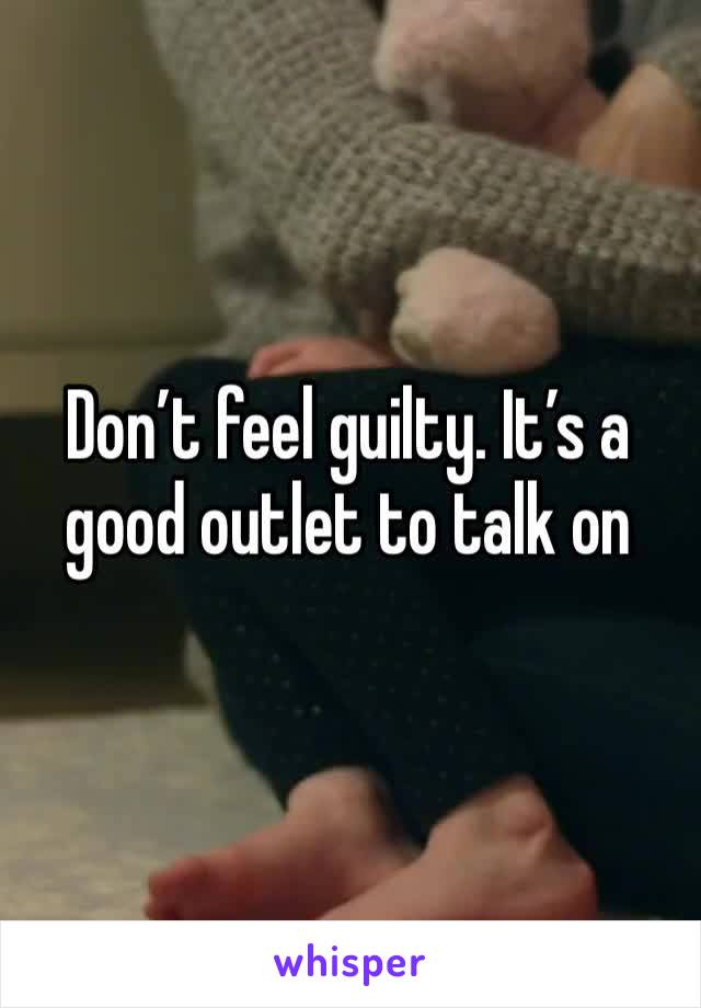 Don’t feel guilty. It’s a good outlet to talk on