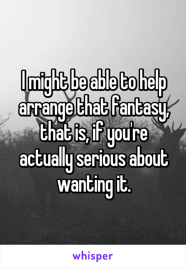I might be able to help arrange that fantasy,
that is, if you're actually serious about wanting it.