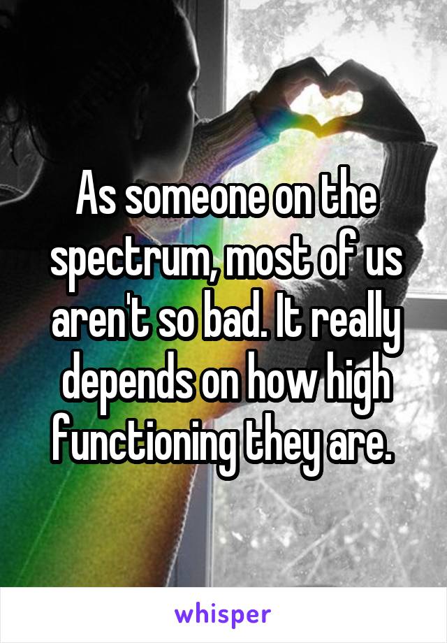 As someone on the spectrum, most of us aren't so bad. It really depends on how high functioning they are. 