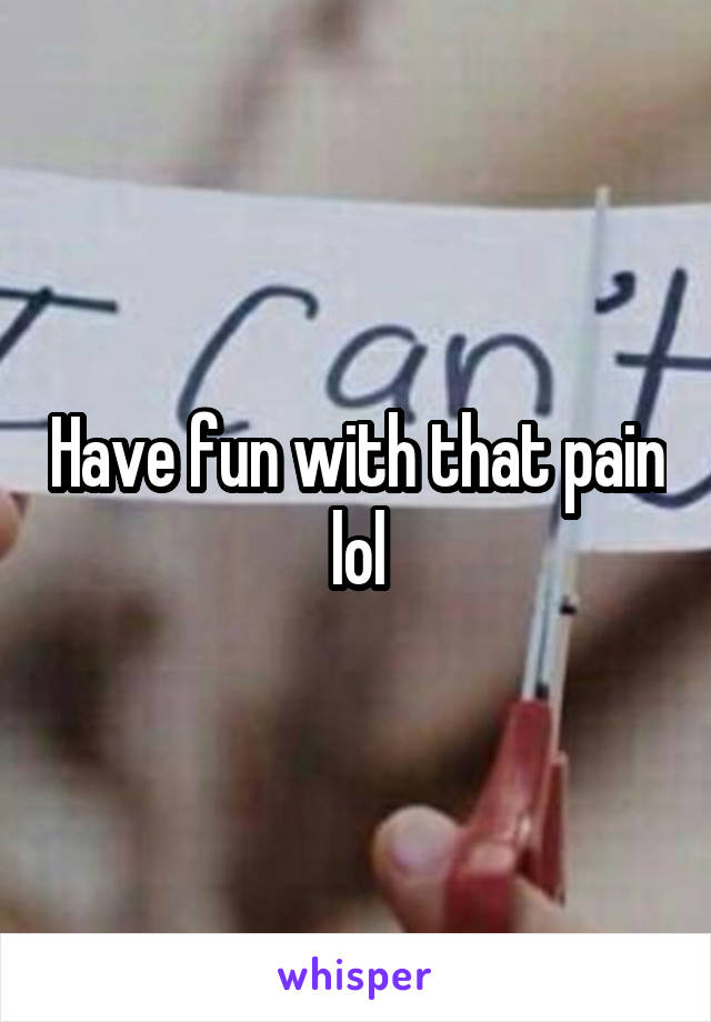 Have fun with that pain lol