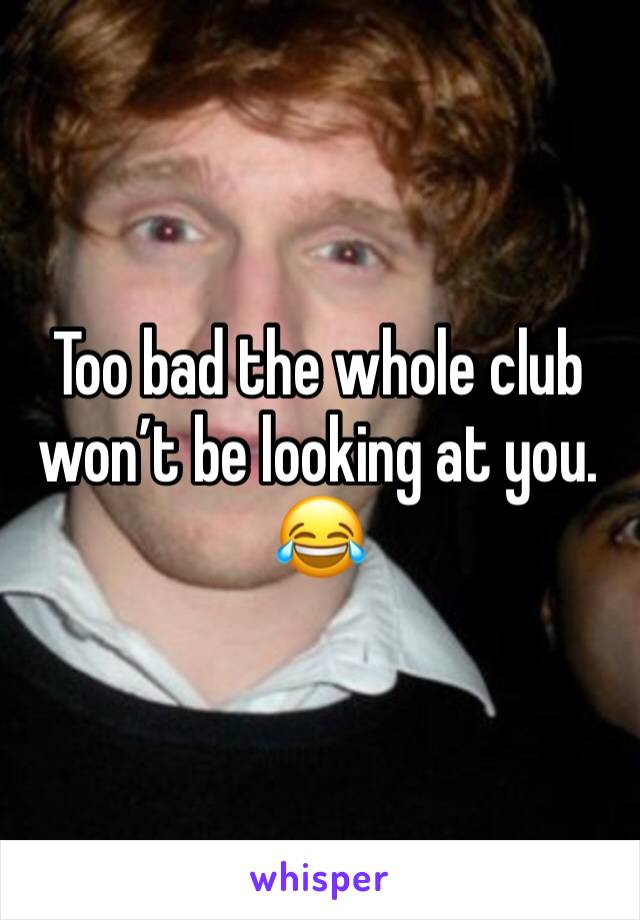 Too bad the whole club won’t be looking at you. 😂