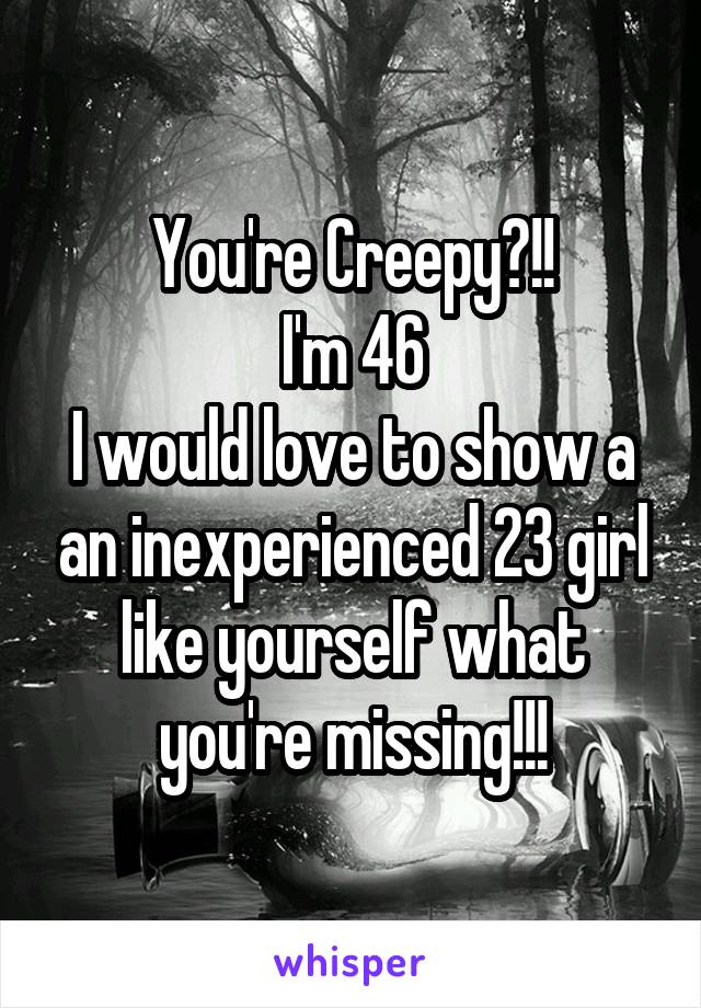 You're Creepy?!!
I'm 46
I would love to show a an inexperienced 23 girl like yourself what you're missing!!!
