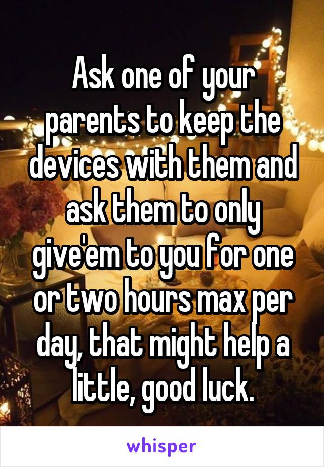 Ask one of your parents to keep the devices with them and ask them to only give'em to you for one or two hours max per day, that might help a little, good luck.