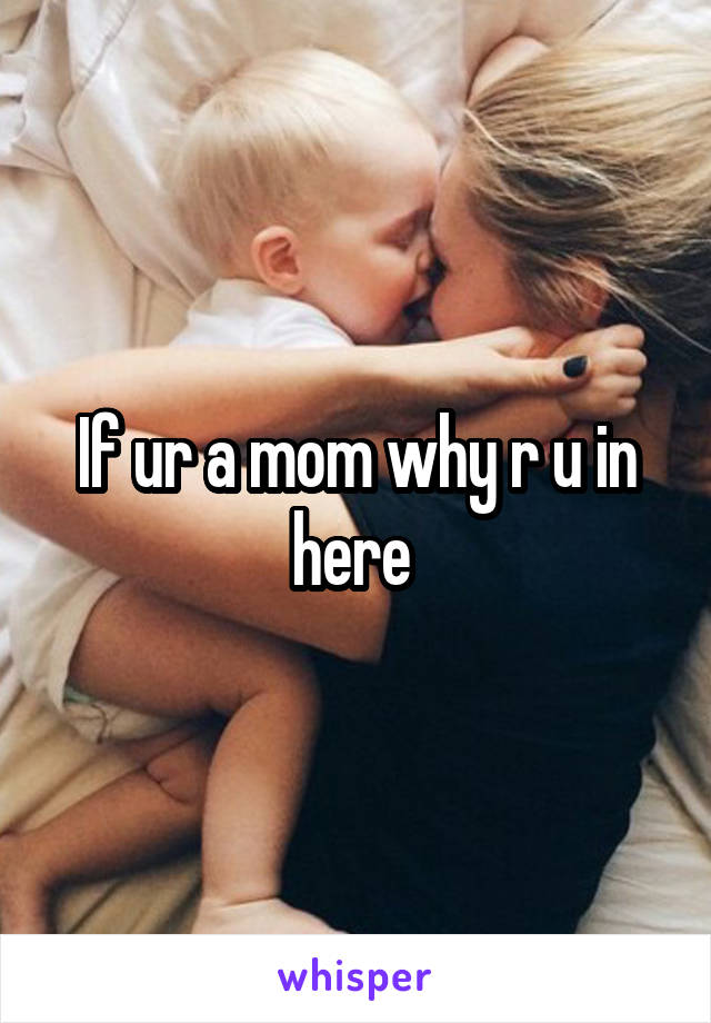 If ur a mom why r u in here 