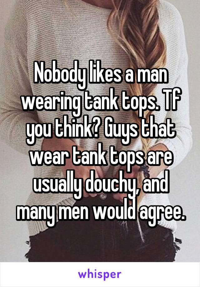 Nobody likes a man wearing tank tops. Tf you think? Guys that wear tank tops are usually douchy, and many men would agree.