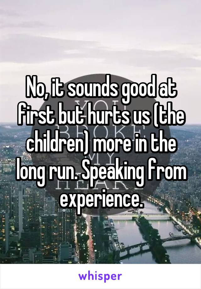 No, it sounds good at first but hurts us (the children) more in the long run. Speaking from experience.