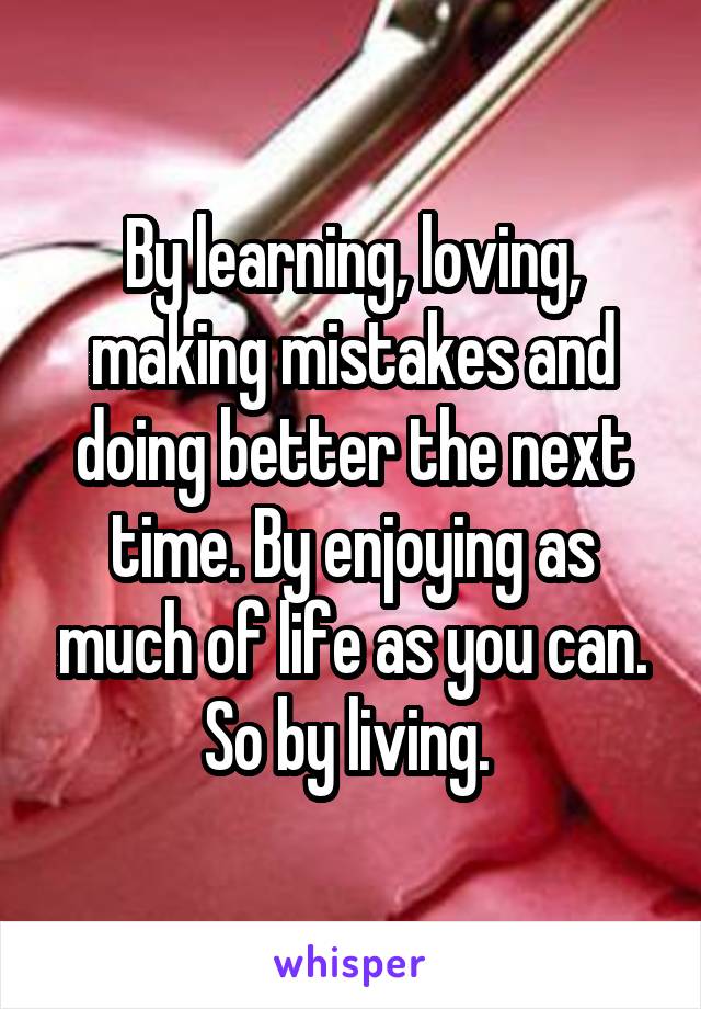 By learning, loving, making mistakes and doing better the next time. By enjoying as much of life as you can. So by living. 