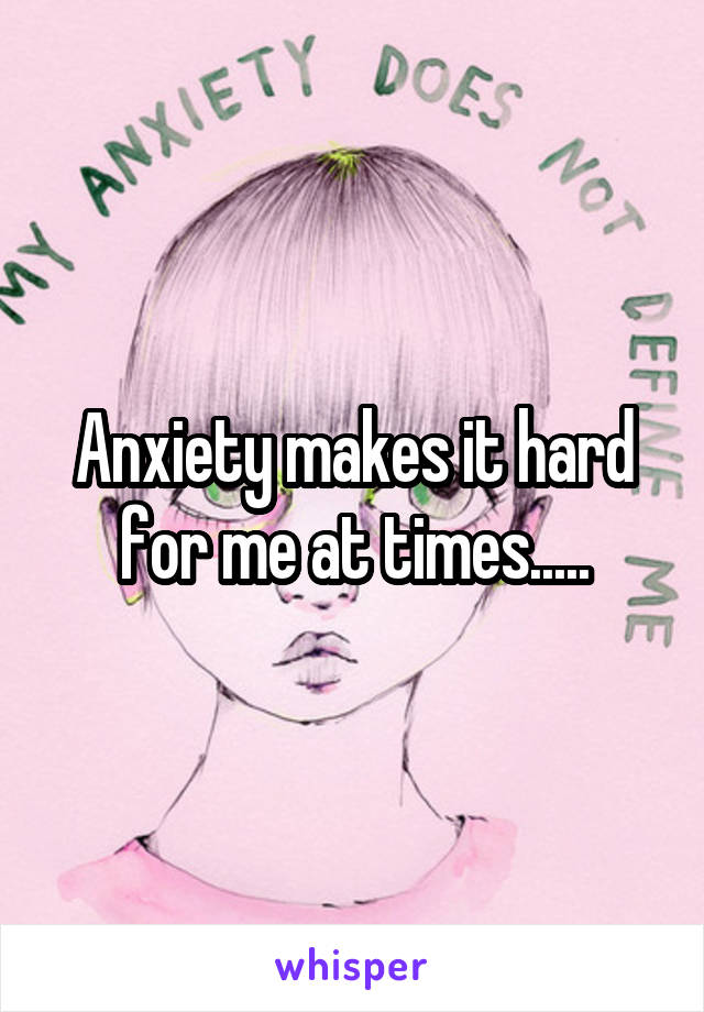 Anxiety makes it hard for me at times.....