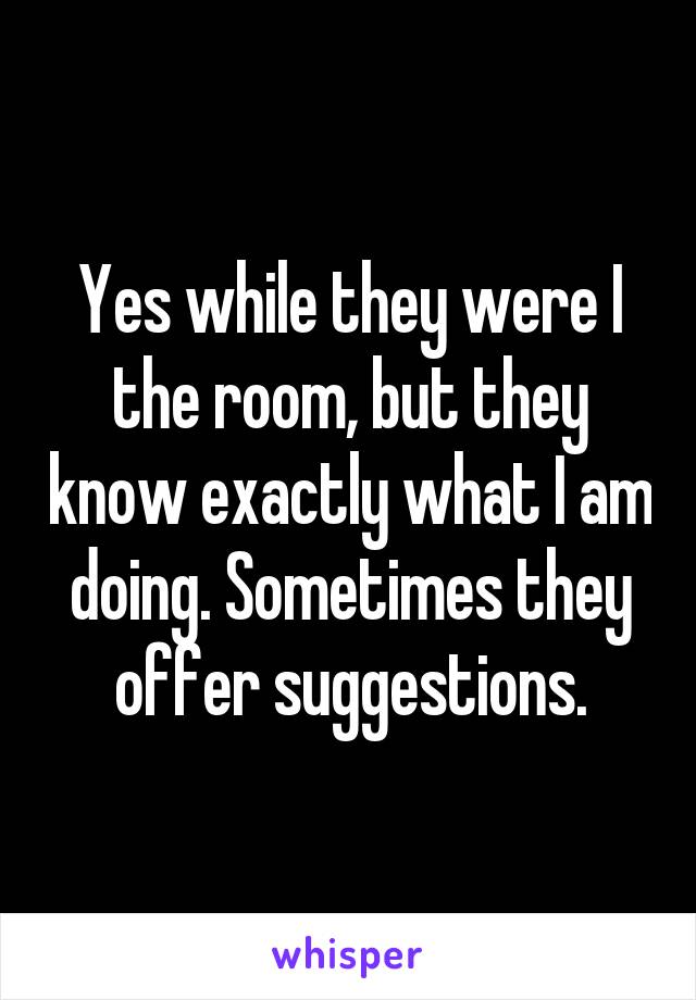 Yes while they were I the room, but they know exactly what I am doing. Sometimes they offer suggestions.