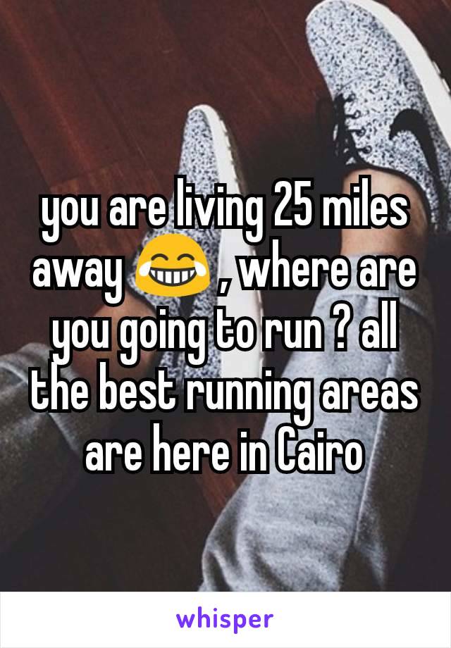 you are living 25 miles away 😂 , where are you going to run ? all the best running areas are here in Cairo