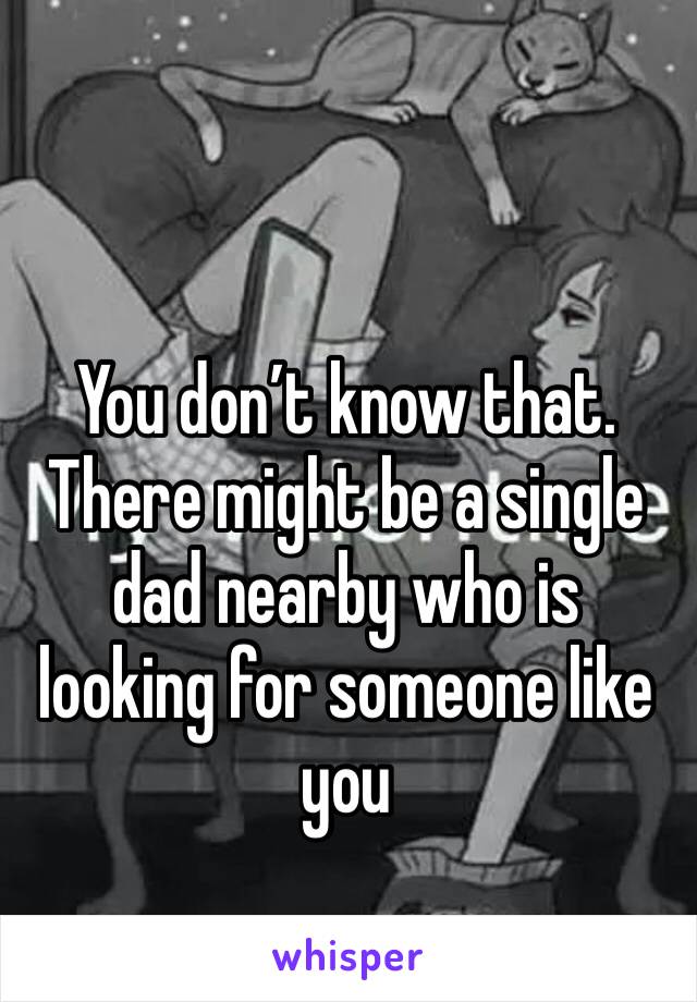You don’t know that. 
There might be a single dad nearby who is looking for someone like you