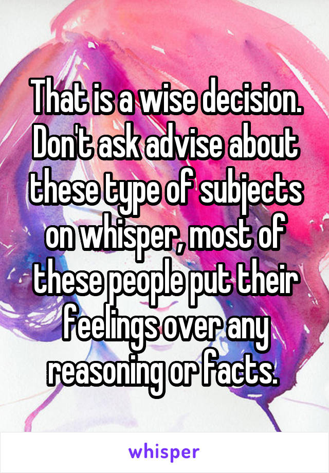 That is a wise decision.
Don't ask advise about these type of subjects on whisper, most of these people put their feelings over any reasoning or facts. 