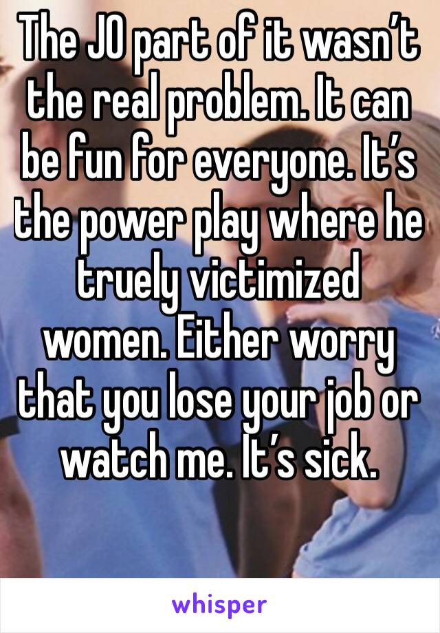 The JO part of it wasn’t the real problem. It can be fun for everyone. It’s the power play where he truely victimized women. Either worry that you lose your job or watch me. It’s sick.