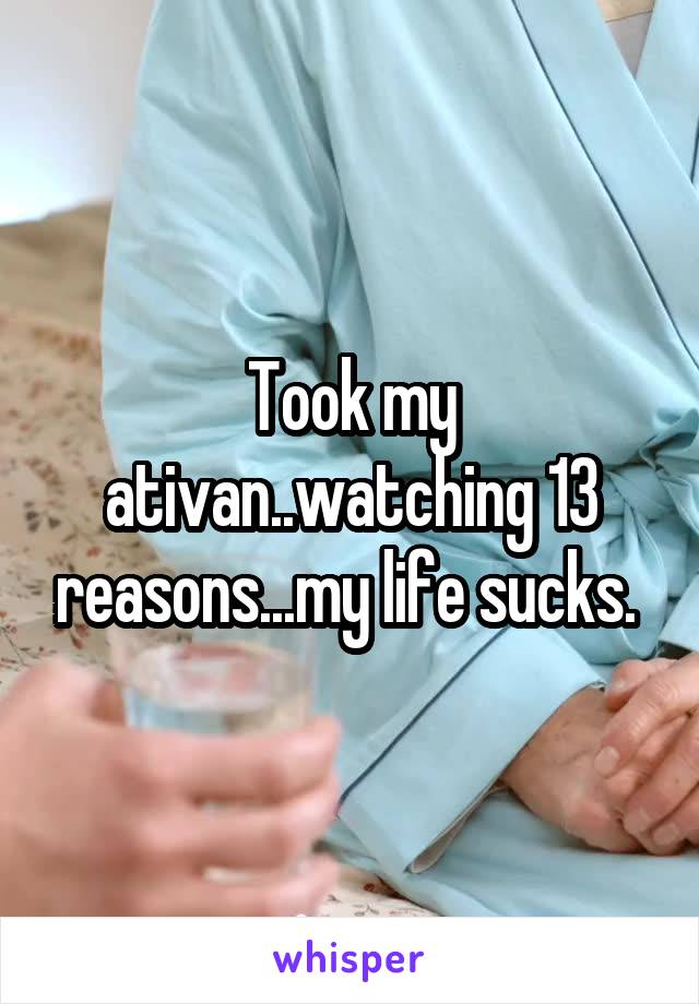 Took my ativan..watching 13 reasons...my life sucks. 