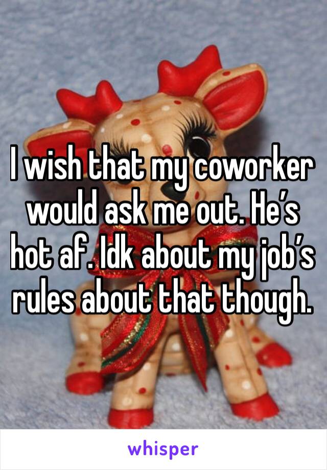 I wish that my coworker would ask me out. He’s hot af. Idk about my job’s rules about that though.