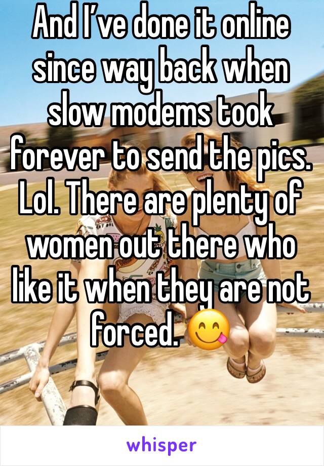 And I’ve done it online since way back when slow modems took forever to send the pics. Lol. There are plenty of women out there who like it when they are not forced. 😋