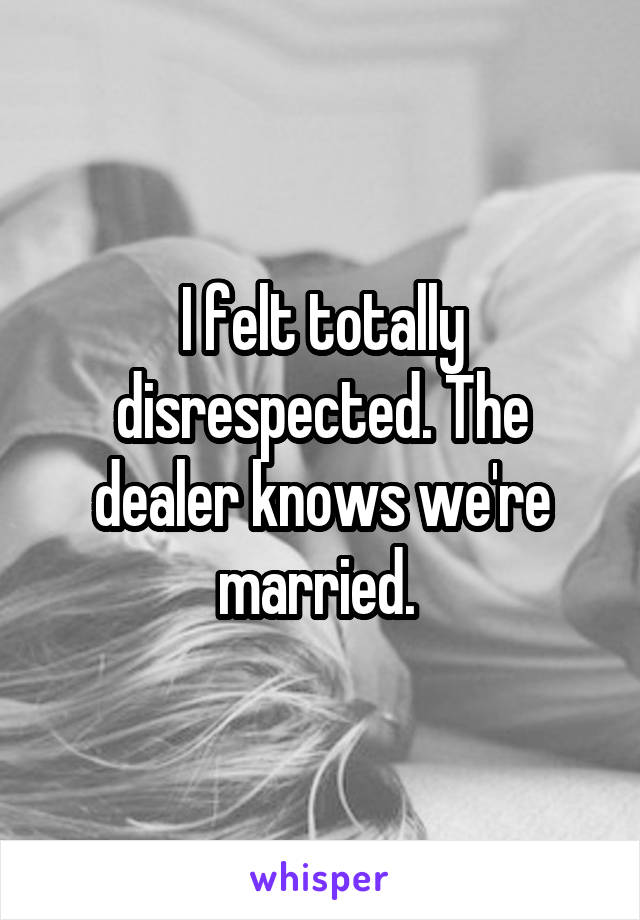 I felt totally disrespected. The dealer knows we're married. 