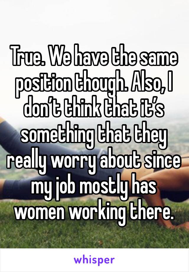 True. We have the same position though. Also, I don’t think that it’s something that they really worry about since my job mostly has women working there.