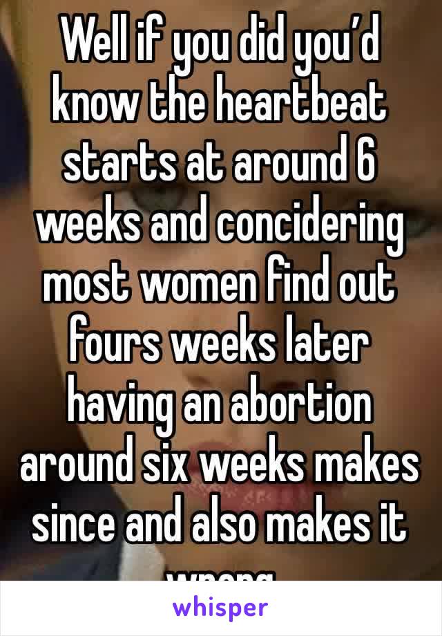 Well if you did you’d know the heartbeat starts at around 6 weeks and concidering most women find out fours weeks later having an abortion around six weeks makes since and also makes it wrong 