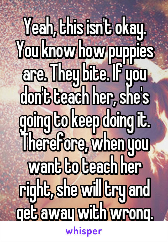 Yeah, this isn't okay. You know how puppies are. They bite. If you don't teach her, she's going to keep doing it. Therefore, when you want to teach her right, she will try and get away with wrong.
