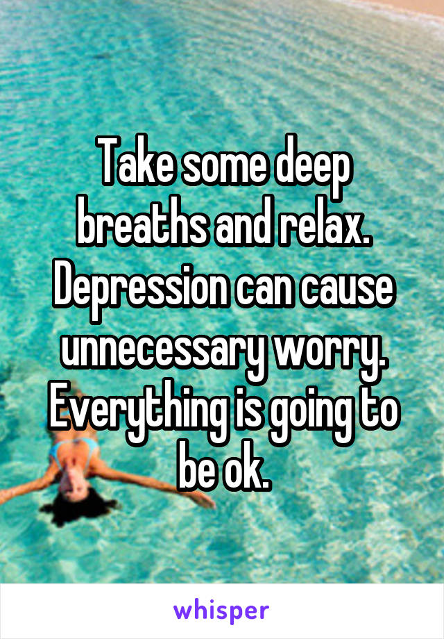 Take some deep breaths and relax.
Depression can cause unnecessary worry.
Everything is going to be ok.