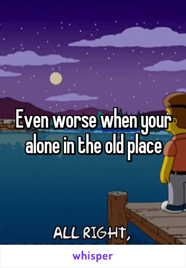 Even worse when your alone in the old place