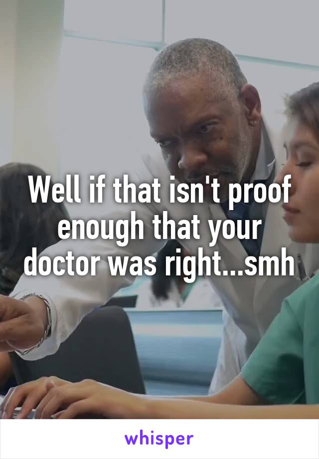 Well if that isn't proof enough that your doctor was right...smh