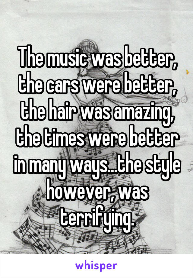The music was better, the cars were better, the hair was amazing, the times were better in many ways...the style however, was terrifying.