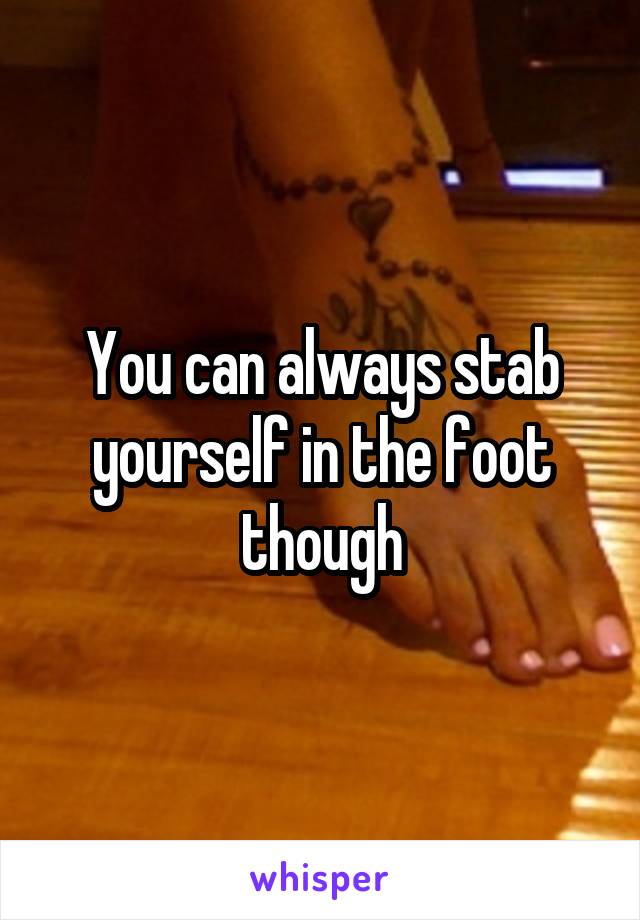 You can always stab yourself in the foot though