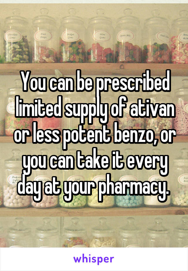 You can be prescribed limited supply of ativan or less potent benzo, or you can take it every day at your pharmacy. 