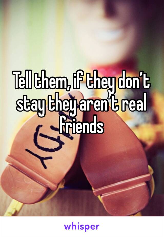 Tell them, if they don’t stay they aren’t real friends
