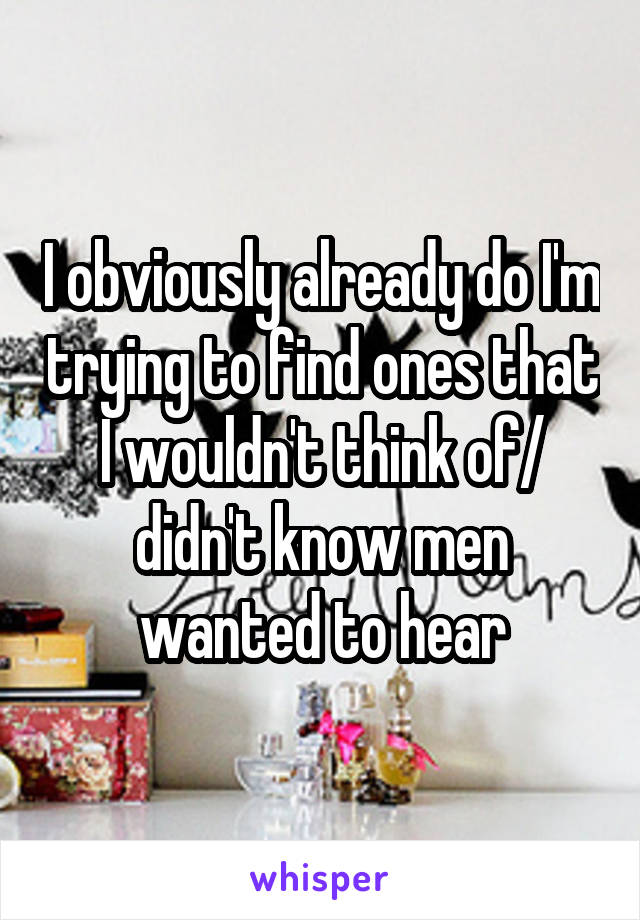 I obviously already do I'm trying to find ones that I wouldn't think of/ didn't know men wanted to hear